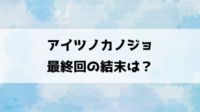 アイツノカノジョ最終回の結末は？全巻ネタバレであらすじをご紹介！